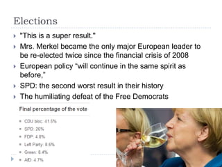 Elections







"This is a super result."
Mrs. Merkel became the only major European leader to
be re-elected twice since the financial crisis of 2008
European policy “will continue in the same spirit as
before,”
SPD: the second worst result in their history
The humiliating defeat of the Free Democrats

 