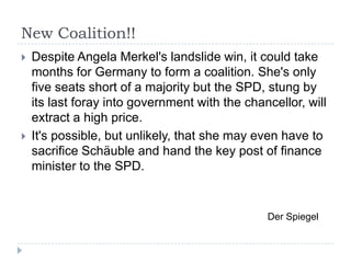 New Coalition!!




Despite Angela Merkel's landslide win, it could take
months for Germany to form a coalition. She's only
five seats short of a majority but the SPD, stung by
its last foray into government with the chancellor, will
extract a high price.
It's possible, but unlikely, that she may even have to
sacrifice Schäuble and hand the key post of finance
minister to the SPD.

Der Spiegel

 