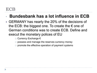 ECB
•

Bundesbank has a lot influence in ECB



GERMANY has nearly the 20% of the decisions of
the ECB: the biggest one. To create the € one of
German conditions was to create ECB. Define and
execut the monetary polices of EU




Currency Exchange €
possess and manage the reserves currency money
promote the effective operation of payment systems

 