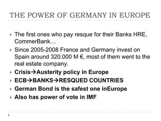 THE POWER OF GERMANY IN EUROPE









The first ones who pay resque for their Banks HRE,
CommerBank…
Since 2005-2008 France and Germany invest on
Spain around 320.000 M €, most of them went to the
real estate company.
CrisisAusterity policy in Europe
ECBBANKSRESQUED COUNTRIES
German Bond is the safest one inEurope
Also has power of vote in IMF

 