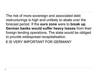 The risk of more sovereign and associated debt
restructurings is high and unlikely to abate over the
forecast period. If the euro zone were to break up,
German banks would suffer heavy losses from their
foreign lending operations. The state would be obliged
to provide widespread recapitalisation.
€ IS VERY IMPORTANT FOR GERMANY

 
