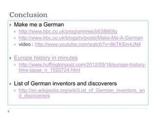 Conclusion


Make me a German






Europe history in minutes




http://www.bbc.co.uk/programmes/b038669g
http://www.bbc.co.uk/blogs/tv/posts/Make-Me-A-German
video : http://www.youtube.com/watch?v=9bTKSin4JN4

http://www.huffingtonpost.com/2012/05/16/europe-historytime-lapse_n_1520724.html

List of German inventors and discoverers


http://en.wikipedia.org/wiki/List_of_German_inventors_an
d_discoverers

 