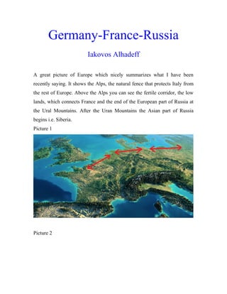 Germany-France-Russia
Iakovos Alhadeff
A great picture of Europe which nicely summarizes what I have been
recently saying. It shows the Alps, the natural fence that protects Italy from
the rest of Europe. Above the Alps you can see the fertile corridor, the low
lands, which connects France and the end of the European part of Russia at
the Ural Mountains. After the Uran Mountains the Asian part of Russia
begins i.e. Siberia.
Picture 1
Picture 2
 