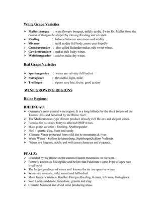White Grape Varieties 
 Muller thurgau : wine flowery bouquet, mildly acidic. Swiss Dr. Muller from the 
canton of thurgau developed by cloning Riesling and silvaner. 
 Riesling : balance between sweetness and acidity. 
 Silvaner : mild acidity full body.,more user friendly. 
 Grauburgunder : also called Rulander makes oily sweet wines. 
 Gewürztraminer : makes rich fruity wines. 
 Weissburgunder : used to make dry wines. 
Red Grape Varieties 
 Spatburgunder : wines are velvetty full bodied 
 Portugieser : flavourful, light, mild 
 Trollinger : ripens very late, fruity, good acidity 
WINE GROWING REGIONS 
Rhine Regions: 
RHEINGAU: 
 Germany’s most central wine region. It is a long hillside by the thick forests of the 
Taunus Hills and bordered by the Rhine river. 
 The Mediterranean-type climate produce densely rich flavors and elegant wines. 
 Famous for its sweet, botrytis affected QMP wines. 
 Main grape varieties : Riesling, Spatburgunder 
 Soil : quartz, clay, loam and sandy. 
 Climate: Vines protected from cold due to mountains & river. 
 White Wines - Schloss Johannisberg, Steinberger,Schloss Vollrads. 
 Wines are fragrant, acidic and with great character and elegance. 
PFALZ: 
 Bounded by the Rhine on the eastand Haardt mountains on the west. 
 Formely known as Rheinpfalz and before that Palatinate (some Pope of ages past 
lived here) 
 The largest producer of wines and known for its inexpensive wines 
 Wines are aromatic,mild, round and fullbodied. 
 Main Grape Varieties- Mueller-Thurgau,Riesling, Kerner, Silvaner, Portugieser. 
 Soil: Laom,sandstone, limestone, granite and clay. 
 Climate: Sunniest and driest wine producing areas. 
 