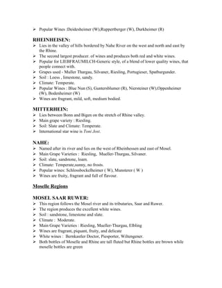  Popular Wines :Deidesheimer (W),Ruppertberger (W), Durkheimer (R) 
RHEINHEISEN: 
 Lies in the valley of hills bordered by Nahe River on the west and north and east by 
the Rhine. 
 The second largest producer. of wines and produces both red and white wines. 
 Popular for LIEBFRAUMILCH-Generic style, of a blend of lower quality wines, that 
people connect with. 
 Grapes used - Muller Thargau, Silvaner, Riesling, Portugieser, Spatburgunder. 
 Soil : Loess , limestone, sandy. 
 Climate: Temperate. 
 Popular Wines : Blue Nun (S), Guntersblumer (R), Niersteiner (W),Oppenheimer 
(W), Bodenheimer (W) 
 Wines are fragrant, mild, soft, medium bodied. 
MITTERHEIN: 
 Lies between Bonn and Bigen on the stretch of Rhine valley. 
 Main grape variety : Riesling. 
 Soil: Slate and Climate: Temperate. 
 International star wine is Toni Jost. 
NAHE: 
 Named after its river and lies on the west of Rheinhessen and east of Mosel. 
 Main Grape Varieties : Riesling, Mueller-Thurgau, Silvaner. 
 Soil: slate, sandstone, loam. 
 Climate: Temperate,sunny, no frosts. 
 Popular wines: Schlossbockelheimer ( W), Munsterer ( W ) 
 Wines are fruity, fragrant and full of flavour. 
Moselle Regions 
MOSEL SAAR RUWER: 
 This region follows the Mosel river and its tributaries, Saar and Ruwer. 
 The region produces the excellent white wines. 
 Soil : sandstone, limestone and slate. 
 Climate : Moderate. 
 Main Grape Varieties : Riesling, Mueller-Thurgau, Elbling 
 Wines are fragrant, piquant, fruity, and delicate 
 White wines : Bernkastler Doctor, Piesporter, Wiltengener. 
 Both bottles of Moselle and Rhine are tall fluted but Rhine bottles are brown while 
moselle bottles are green 
 