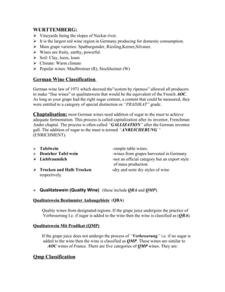 WURTTEMBERG: 
 Vineyards lining the slopes of Neckar river. 
 It is the largest red wine region in Germany producing for domestic consumption. 
 Main grape varieties: Spatburgunder, Riesling,Kerner,Silvaner. 
 Wines are fruity, earthy, powerful. 
 Soil: Clay, loess, loam 
 Climate: Warm climate 
 Popular wines: Maulbronner (R), Stockheimer (W) 
German Wine Classification 
German wine law of 1971 which decreed the”system by ripeness” allowed all producers 
to make “fine wines” or qualitatswein that would be the equivalent of the French AOC. 
As long as your grape had the right sugar content, a content that could be measured, they 
were entitled to a category of special distinction or “PRADIKAT” grade. 
Chaptalisation: most German wines need addition of sugar to the must to achieve 
adequate fermentation. This process is called capitalization after its inventor, Frenchman 
Andre chaptal. The process is often called “GALLIZATION” after the German inventor 
gall. The addition of sugar to the must is termed “ANREICHERUNG “ 
(ENRICHMENT). 
 Tafelwein -simple table wines. 
 Deutcher Tafel wein -wines from grapes harvested in Germany. 
 Liebfraumilch -not an official category but an export style 
of mass production. 
 Trocken and Halb Trocken -dry and semi dry styles of wine 
respectively. 
 Qualitatswein (Quality Wine) (these include QBA and QMP). 
Qualitatswein Bestimmter Anbaugebiete (QBA) 
Quality wines from designated regions. If the grape juice undergoes the practice of 
Verbesserung I.e. if sugar is added to the wine then the wine is classified as (QBA). 
Qualitatswein Mit Pradikat (QMP) 
If the grape juice does not undergo the process of “Verbesserung” i.e. if no sugar is 
added to the wine then the wine is classified as QMP. These wines are similar to 
AOC wines of France. There are five categories of QMP wines. They are: 
Qmp Classification 
 