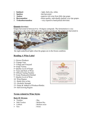 1. Kabinett - light, fairly dry, white. 
2. Spatlese -late harvested. 
3. Auslese -superior rich wine from fully ripe grape. 
4. Beerenauslese -finest quality, individually packed, over ripe grapes. 
5. Trokenbeernauslese - very expensive hand picked shriveled. 
Eiswein (Icewine): 
Grapes harvested in between-8 to -10 degree centigrade. The fermentation is very 
slow hence a dry wine with high acidic content is produced. The grapes are harvested in 
the night underflood lights when the grapes are in the frozen condition. 
Reading A Wine Label 
1= Grower Producer 
2= Vintage Year 
3= Village and Vineyard 
4= Grape Variety 
5= Quality Level of Grape 
6= Taste and Style of Wine 
8= Official Tasting Number 
9= Estate Produced & Bottled 
7= Quality Level of Wine 
10= Wine Region 
11= Bottle Size in litre 
12= Alcoholic Strength 
13= Name & Address of Producer/Bottler. 
14= Sub Growing Region 
Terms related to Wine Styles 
Basis Of Dryness 
 Trocken : Dry. 
 Halb Trocken : Medium Dry. 
 Lieblich : Medium sweet 
 Suss : Sweet. 
 