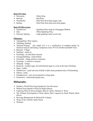 Basis Of Colour 
 Weisswein : White Wine 
 Rotwein : Red Wine 
 Weissherbst : Pink Wine from black grapes only. 
 Rotling : Pink Wine from black and white grapes 
Basis Of Effervesence 
 Schuamwein : Sparkling Wine made by Champagne Method. 
 Sekt : White Sparkling Wine. 
 Perlwein/ Spritzig : Light sparkling white or red wine. 
Glossary: 
 Anbaugebiete: Wine regions. 
 Abfullung: Bottling. 
 Amtliche Prufung : also called A.P, it is a certification of standard quality by 
chemical analysis and tasting .Compulsory since 1971 for all QbA and QmP wines. 
 Bereiche : Village. 
 Edelfaule : noble rot. 
 Einzellage : an individual vineyard. 
 Erzeugerabfullung : estate bottled. 
 Gemeinde : village, parish or commune. 
 Grosslage : a collective vineyard. 
 Jahrgang : vintage. 
 Restsusse : residual sugar, the unfermented sugar in a wine at the time of bottling. 
 Saure : acidity. 
 Schillerwein : a pale red wine of QmP or QbA status produced only in Wurttemberg. 
 Schloss : castle. 
 Schoppenwein : wine served opened in a large glass. 
 Sussreserve : unfermented grape juice. 
Bibliography: 
 Sotheby’s World Wine Encyclopedia by Tom Stevenson. 
 Modern Encycolpedia of Wine by Hugh Johnson. 
 Exploring Wine by Steven Kolpan, Brain H. Smith., Micheal A. Weiss. 
 The Ultimate Encyclopedia of Wine, Spirits, Beer, Liqueurs by Stuart Walton, Brain 
Glover. 
 Beverage Management by Micheal M. Coltman. 
 Wines of the world by Andre Simon. 
 Websites: 
 