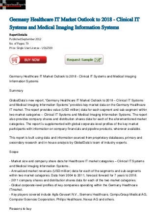 Germany Healthcare IT Market Outlook to 2018 - Clinical IT
Systems and Medical Imaging Information Systems
Report Details:
Published:September 2012
No. of Pages: 79
Price: Single User License – US$2500




Germany Healthcare IT Market Outlook to 2018 - Clinical IT Systems and Medical Imaging
Information Systems


Summary


GlobalData’s new report, “Germany Healthcare IT Market Outlook to 2018 – Clinical IT Systems
and Medical Imaging Information Systems” provides key market data on the Germany Healthcare
IT market. The report provides value (USD million) data for each segment and sub-segment within
two market categories – Clinical IT Systems and Medical Imaging Information Systems. The report
also provides company shares and distribution shares data for each of the aforementioned market
categories. The report is supplemented with global corporate-level profiles of the key market
participants with information on company financials and pipeline products, wherever available.

This report is built using data and information sourced from proprietary databases, primary and
secondary research and in-house analysis by GlobalData’s team of industry experts.


Scope


- Market size and company share data for Healthcare IT market categories – Clinical IT Systems
and Medical Imaging Information Systems.
- Annualized market revenues (USD million) data for each of the segments and sub-segments
within two market categories. Data from 2004 to 2011, forecast forward for 7 years to 2018.
- 2011 company shares and distribution shares data for each of the two market categories.
- Global corporate-level profiles of key companies operating within the Germany Healthcare
ITmarket.
- Key players covered include Agfa-Gevaert N.V., Siemens Healthcare, CompuGroup Medical AG,
Computer Sciences Corporation, Philips Healthcare, Nexus AG and others.


Reasons to buy
 