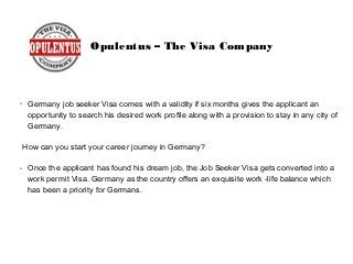 Opulentus – The Visa Company
➢
Germany job seeker Visa comes with a validity if six months gives the applicant an
opportunity to search his desired work profile along with a provision to stay in any city of
Germany.
How can you start your career journey in Germany?
➢
Once the applicant has found his dream job, the Job Seeker Visa gets converted into a
work permit Visa. Germany as the country offers an exquisite work -life balance which
has been a priority for Germans.
 