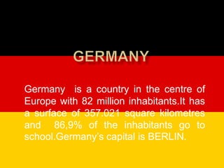Germany is a country in the centre of
Europe with 82 million inhabitants.It has
a surface of 357.021 square kilometres
and 86,9% of the inhabitants go to
school.Germany’s capital is BERLIN.
 