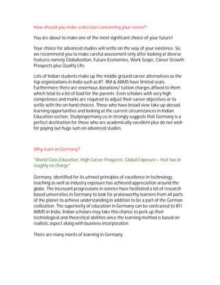How should you make a decision concerning your career?
You are about to make one of the most significant choice of your future!
Your choice for advanced studies will settle on the way of your existence. So,
we recommend you to make careful assessment only after looking at diverse
features namely Globalization, Future Economies, Work Scope, Career Growth
Prospects plus Quality Life.
Lots of Indian students make up the middle ground career alternatives as the
top organizations in India such as IIT; IIM & AIIMS have limited seats.
Furthermore there are enormous donations/ tuition charges affixed to them
which total to a lot of load for the parents. Even scholars with very high
competence and marks are required to adjust their career objectives or to
settle with the on hand choices. Those who have broad view take up abroad
learning opportunities and looking at the current circumstances in Indian
Education section, Studyingermany.co.in strongly suggests that Germany is a
perfect destination for those who are academically excellent plus do not wish
for paying out huge sum on advanced studies.
Why learn in Germany?
"World Class Education, High Career Prospects, Global Exposure – that too at
roughly no charge"
Germany, identified for its utmost principles of excellence in technology,
teaching as well as industry exposure has achieved appreciation around the
globe. The incessant progressions in science have facilitated a lot of research
based universities in Germany to look for praiseworthy learners from all parts
of the planet to achieve understanding in addition to be a part of the German
civilization. The superiority of education in Germany can be contrasted to IIT/
AIIMS in India. Indian scholars may take this chance to perk up their
technological and theoretical abilities since the learning method is based on
realistic aspect along with business incorporation.
There are many merits of learning in Germany:
 