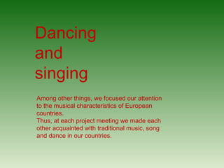 Among other things, we focused our attention
to the musical characteristics of European
countries.
Thus, at each project meeting we made each
other acquainted with traditional music, song
and dance in our countries.
Dancing
and
singing
 
