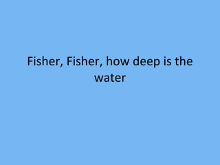 Fisher, Fisher, how deep is the water 