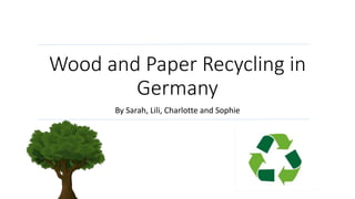 Wood and Paper Recycling in
Germany
By Sarah, Lili, Charlotte and Sophie
 