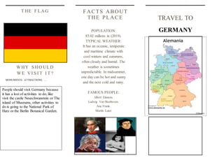 TRAVEL TO
GERMANY
FACTS ABOUT
THE PLACE
POPULATION:
83.02 millons in (2019).
TYPICAL WEATHER:
It has an oceanic, temperate
and maritime climate with
cool winters and summers,
often cloudy and humid. The
weather is sometimes
unpredictable. In midsummer,
one day can be hot and sunny
and the next cold and rainy.
FAMOUS PEOPLE:
Albert Einstein.
Ludwig Van Beethoven.
Ana Frank.
Martín Luter
WHY S HO ULD
WE VI S I T I T ?
MONUMENTS, ATTRACTIONS, …
T HE F LAG
People should visit Germany because
it has a lost of activities to do, like
visit the castle Neuschwanstein or The
island of Museums, other activities to
do is going to the National Park of
Harz or the Berlin Botanical Garden.
 