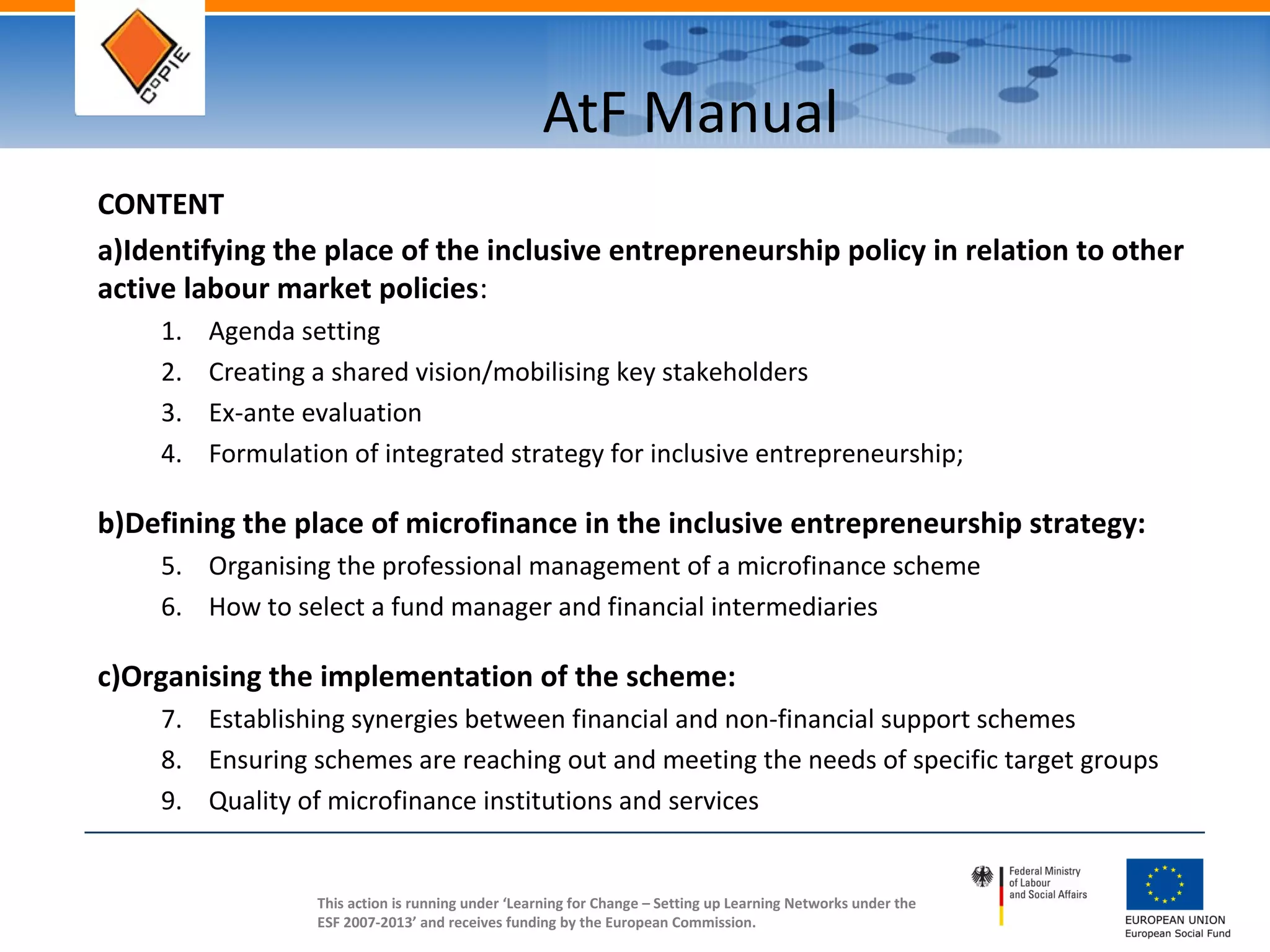 This action is running under ‘Learning for Change – Setting up Learning Networks under the
ESF 2007-2013’ and receives funding by the European Commission.
AtF Manual
CONTENT
a)Identifying the place of the inclusive entrepreneurship policy in relation to other
active labour market policies:
1. Agenda setting
2. Creating a shared vision/mobilising key stakeholders
3. Ex-ante evaluation
4. Formulation of integrated strategy for inclusive entrepreneurship;
b)Defining the place of microfinance in the inclusive entrepreneurship strategy:
5. Organising the professional management of a microfinance scheme
6. How to select a fund manager and financial intermediaries
c)Organising the implementation of the scheme:
7. Establishing synergies between financial and non-financial support schemes
8. Ensuring schemes are reaching out and meeting the needs of specific target groups
9. Quality of microfinance institutions and services
 