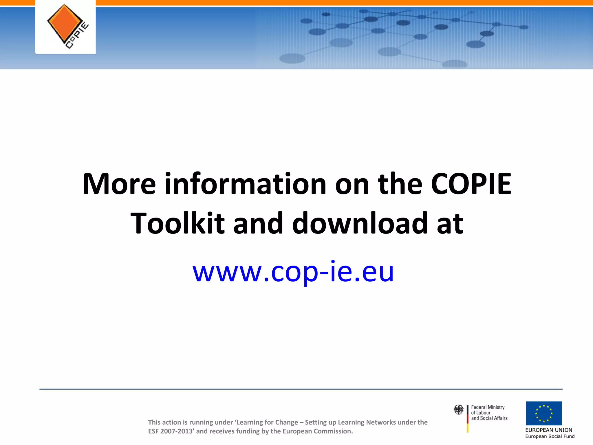 This action is running under ‘Learning for Change – Setting up Learning Networks under the
ESF 2007-2013’ and receives funding by the European Commission.
More information on the COPIE
Toolkit and download at
www.cop-ie.eu
 