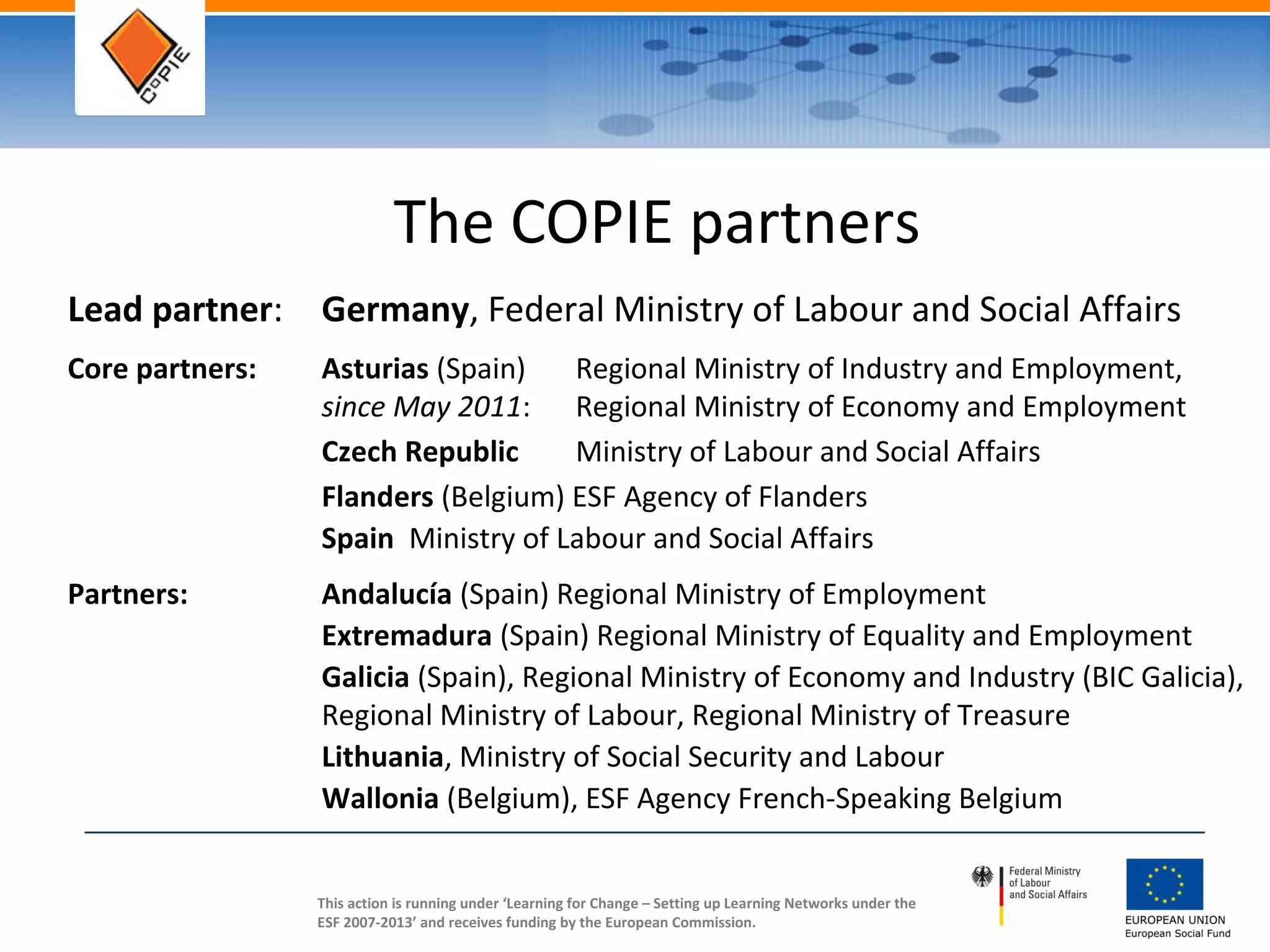This action is running under ‘Learning for Change – Setting up Learning Networks under the
ESF 2007-2013’ and receives funding by the European Commission.
The COPIE partners
Lead partner: Germany, Federal Ministry of Labour and Social Affairs
Core partners: Asturias (Spain) Regional Ministry of Industry and Employment,
since May 2011: Regional Ministry of Economy and Employment
Czech Republic Ministry of Labour and Social Affairs
Flanders (Belgium) ESF Agency of Flanders
Spain Ministry of Labour and Social Affairs
Partners: Andalucía (Spain) Regional Ministry of Employment
Extremadura (Spain) Regional Ministry of Equality and Employment
Galicia (Spain), Regional Ministry of Economy and Industry (BIC Galicia),
Regional Ministry of Labour, Regional Ministry of Treasure
Lithuania, Ministry of Social Security and Labour
Wallonia (Belgium), ESF Agency French-Speaking Belgium
 