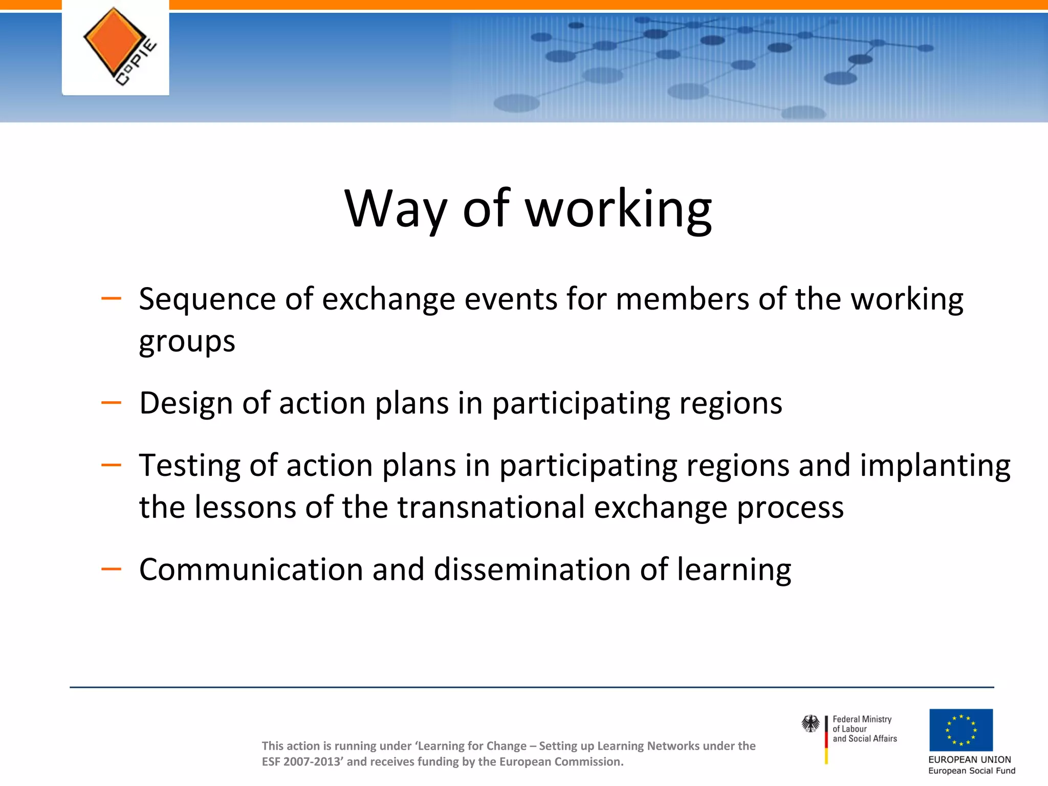 This action is running under ‘Learning for Change – Setting up Learning Networks under the
ESF 2007-2013’ and receives funding by the European Commission.
Way of working
– Sequence of exchange events for members of the working
groups
– Design of action plans in participating regions
– Testing of action plans in participating regions and implanting
the lessons of the transnational exchange process
– Communication and dissemination of learning
 