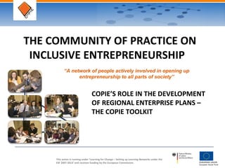 This action is running under ‘Learning for Change – Setting up Learning Networks under the
ESF 2007-2013’ and receives funding by the European Commission.
THE COMMUNITY OF PRACTICE ON
INCLUSIVE ENTREPRENEURSHIP
COPIE’S ROLE IN THE DEVELOPMENT
OF REGIONAL ENTERPRISE PLANS –
THE COPIE TOOLKIT
“A network of people actively involved in opening up
entrepreneurship to all parts of society”
 
