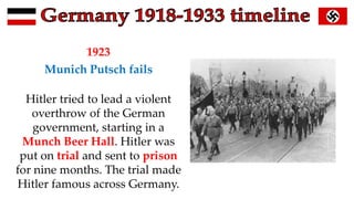 1923
Munich Putsch fails
Hitler tried to lead a violent
overthrow of the German
government, starting in a
Munch Beer Hall. Hitler was
put on trial and sent to prison
for nine months. The trial made
Hitler famous across Germany.
 