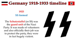 1925
SS formed
The Schutzstaffel (or SS) was
the guard unit of the Nazi
Party. It was made of volunteers
and also officially their job was
to protect the party, they were
in fact hugely violent.
 