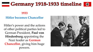 1933
Hitler becomes Chancellor
Hitler’s power and the actions
of other political parties led to
German President, Paul von
Hindenburg appointing the
Nazi leader as German
Chancellor, giving him huge
powers.
 
