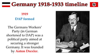 1919
DAP formed
The Germans Workers’
Party (in German
shortened to DAP) was a
political party aimed at
securing a stronger
Germany. It was founded
by Anton Drexler.
 