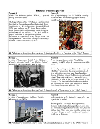 Inference Questions practice
Source A                                                   Source B
From “The Weimar Republic 1919-1933” by Ruth               Part of a painting by Otto Dix in 1924, showing
Henig, published 1998.                                     wounded WW1 veterans begging for money
                                                           outside a Berlin sex shop.
The hyperinflation of the 1920s had, to a certain extent
benefited the German farmers by reducing their debts.
Stabilisation in 1924 hit them hard. Between 1924 and
1930, taxes on farms rose 3.7 times. Farmers often
found themselves borrowing money to pay their taxes
and to buy seeds and machinery. They were unable to
pay off their debts as food prices stayed low,
particularly as people began to buy foreign goods. The
average German’s real income rose by 45% from 1924
to 1930 – but the farmer’s rose by 4.5%.




Q: What can we learn from Sources A and B about people’s lives in Germany in the 1920s? 5 marks

Source C                                                   Source D
A photo of Stresemann, British Prime Minister              From the speech given at the Nobel Prize
Chamberlain and French Prime Minister Briand,              ceremony in 1926, when Stresemann received his
meeting in 1925 at Locarno, Switzerland.                   prize.

                                                           If we really want to put an end to war, if we want to be
                                                           rid of heavy armaments, the governments must, as I
                                                           have said, stake everything upon the policy of the
                                                           League of Nations without thinking about any lines of
                                                           retreat. They must work in every way and at every
                                                           opportunity to build up the power and strength of the
                                                           League… For his work in helping Germany to join
                                                           and strengthen this group, I am honoured to present
                                                           Herr Gustav Stresemann with this Prize.

Q: What can we learn from Sources C and D about the work of Stresemann in the 1920s? 5 marks

Source E                                                   Source F
A photo of some Bauhaus buildings, built in                A British visitor to Berlin in 1925 remembers an
Germany in the 1920s.                                      experience in a club.

                                                           The first person I saw was a Danish gentleman.
                                                           Someone had spilled a champagne bucket down him
                                                           and he was running gleefully across the floor, trousers
                                                           hitched high. There were some beautiful women there
                                                           – at least I thought so until I found myself standing
                                                           beside one at the urinal.



Q: What can we learn from Source E and F about social changes in Germany in the 1920s? 5 marks
 