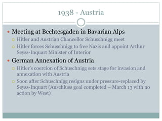1938 - Austria

 Meeting at Bechtesgaden in Bavarian Alps
   Hitler and Austrian Chancellor Schuschnigg meet

   Hitler forces Schuschnigg to free Nazis and appoint Arthur
    Seyss-Inquart Minister of Interior
 German Annexation of Austria
   Hitler’s coercion of Schuschnigg sets stage for invasion and
    annexation with Austria
   Soon after Schuschnigg resigns under pressure-replaced by
    Seyss-Inquart (Anschluss goal completed – March 13 with no
    action by West)
 