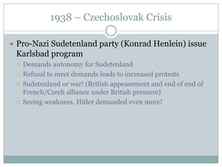 1938 – Czechoslovak Crisis

 Pro-Nazi Sudetenland party (Konrad Henlein) issue
 Karlsbad program
    Demands autonomy for Sudetenland
    Refusal to meet demands leads to increased protests
    Sudetenland or war! (British appeasement and end of end of
     French/Czech alliance under British pressure)
    Seeing weakness, Hitler demanded even more!
 