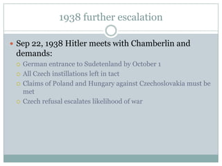 1938 further escalation

 Sep 22, 1938 Hitler meets with Chamberlin and
 demands:
    German entrance to Sudetenland by October 1
    All Czech instillations left in tact
    Claims of Poland and Hungary against Czechoslovakia must be
     met
    Czech refusal escalates likelihood of war
 