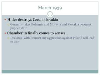 March 1939

 Hitler destroys Czechoslovakia
   Germany takes Bohemia and Moravia and Slovakia becomes
    puppet state
 Chamberlin finally comes to senses
   Declares (with France) any aggression against Poland will lead
    to war
 