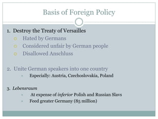 Basis of Foreign Policy

1. Destroy the Treaty of Versailles
     Hated by Germans
     Considered unfair by German people
     Disallowed Anschluss

2. Unite German speakers into one country
          Especially: Austria, Czechoslovakia, Poland

3. Lebensraum
          At expense of inferior Polish and Russian Slavs
         Feed greater Germany (85 million)
 