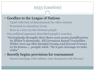 1933 (caution)

 Goodbye to the League of Nations
   Upset with lack of disarmament by other nations
   Promised no intention of war
   Seen as a hero by the German people
  One political opponent described people’s reaction
  “Everybody thought that there was some justification
    in Hitler’s demands. All Germans hated Versailles.
    Hitler tore up this hateful treaty and forced France
    to its knees…. people said, “he’s got courage to take
    risks”
 Secretly begins provisions for rearmament
   Secret meetings with military (see document and discuss)
 