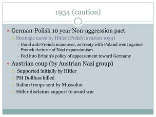 1934 (caution)

 German-Polish 10 year Non-aggression pact
   Strategic move by Hitler (Polish invasion 1939)
     Good anti-French maneuver, as treaty with Poland went against
      French rhetoric of Nazi expansionism
     Fed into Britain’s policy of appeasement toward Germany

 Austrian coup (by Austrian Nazi group)
   Supported initially by Hitler

   PM Dollfuss killed

   Italian troops sent by Mussolini

   Hitler disclaims support to avoid war
 