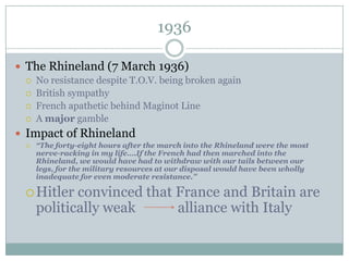 1936

 The Rhineland (7 March 1936)
    No resistance despite T.O.V. being broken again
    British sympathy
    French apathetic behind Maginot Line
    A major gamble
 Impact of Rhineland
    “The forty-eight hours after the march into the Rhineland were the most
     nerve-racking in my life….If the French had then marched into the
     Rhineland, we would have had to withdraw with our tails between our
     legs, for the military resources at our disposal would have been wholly
     inadequate for even moderate resistance.”

  Hitler   convinced that France and Britain are
     politically weak      alliance with Italy
 