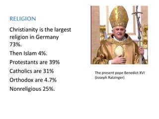 RELIGION
Christianity is the largest
religion in Germany
73%.
Then Islam 4%.
Protestants are 39%
Catholics are 31%
Orthodox are 4.7%
Nonreligious 25%.
The present pope Benedict XVI
(Joseph Ratzinger)
 