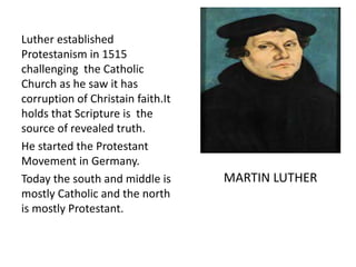 Luther established
Protestanism in 1515
challenging the Catholic
Church as he saw it has
corruption of Christain faith.It
holds that Scripture is the
source of revealed truth.
He started the Protestant
Movement in Germany.
Today the south and middle is
mostly Catholic and the north
is mostly Protestant.
MARTIN LUTHER
 