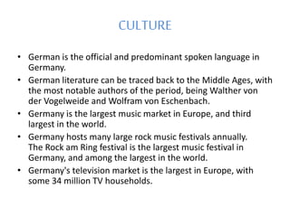 CULTURE
• German is the official and predominant spoken language in
Germany.
• German literature can be traced back to the Middle Ages, with
the most notable authors of the period, being Walther von
der Vogelweide and Wolfram von Eschenbach.
• Germany is the largest music market in Europe, and third
largest in the world.
• Germany hosts many large rock music festivals annually.
The Rock am Ring festival is the largest music festival in
Germany, and among the largest in the world.
• Germany's television market is the largest in Europe, with
some 34 million TV households.
 