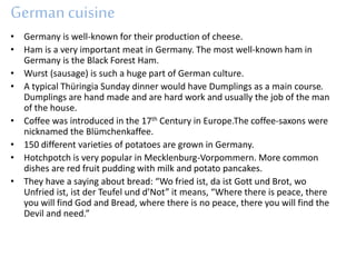 Germancuisine
• Germany is well-known for their production of cheese.
• Ham is a very important meat in Germany. The most well-known ham in
Germany is the Black Forest Ham.
• Wurst (sausage) is such a huge part of German culture.
• A typical Thüringia Sunday dinner would have Dumplings as a main course.
Dumplings are hand made and are hard work and usually the job of the man
of the house.
• Coffee was introduced in the 17th Century in Europe.The coffee-saxons were
nicknamed the Blümchenkaffee.
• 150 different varieties of potatoes are grown in Germany.
• Hotchpotch is very popular in Mecklenburg-Vorpommern. More common
dishes are red fruit pudding with milk and potato pancakes.
• They have a saying about bread: “Wo fried ist, da ist Gott und Brot, wo
Unfried ist, ist der Teufel und d’Not” it means, “Where there is peace, there
you will find God and Bread, where there is no peace, there you will find the
Devil and need.”
 