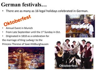 German festivals…
• There are as many as 16 legal holidays celebrated in German.
• Annual Event in Munich
• From Late September until the 1st Sunday in Oct.
• Originated in 1810 as a celebration for
the marriage of King Ludwig I to the
Princess Therese of Saxe-Hildburghausen
 