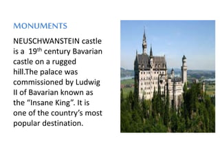 MONUMENTS
NEUSCHWANSTEIN castle
is a 19th century Bavarian
castle on a rugged
hill.The palace was
commissioned by Ludwig
II of Bavarian known as
the “Insane King”. It is
one of the country’s most
popular destination.
 