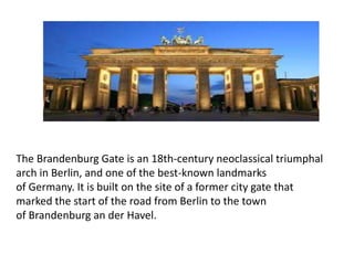 The Brandenburg Gate is an 18th-century neoclassical triumphal
arch in Berlin, and one of the best-known landmarks
of Germany. It is built on the site of a former city gate that
marked the start of the road from Berlin to the town
of Brandenburg an der Havel.
 
