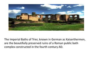 The Imperial Baths of Trier, known in German as Kaiserthermen,
are the beautifully preserved ruins of a Roman public bath
complex constructed in the fourth century AD.
 