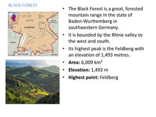BLACK FOREST
• The Black Forest is a great, forested
mountain range in the state of
Baden-Wurttemberg in
southwestern Germany.
• It is bounded by the Rhine valley to
the west and south.
• Its highest peak is the Feldberg with
an elevation of 1,493 metres.
• Area: 6,009 km²
• Elevation: 1,493 m
• Highest point: Feldberg
 