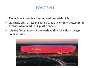 FOOTBALL
• The Allianz Arena is a football stadium in Munich.
• Germany with a 75,024 seating capacity. Widely known for its
exterior of inflated ETFE plastic panels.
• It is the first stadium in the world with a full color-changing
color exterior.
 