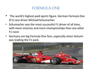 FORMULAONE
• The world’s highest paid sports figure. German Formula One
(F1) race driver Michael Schumacher.
• Schumacher was the most successful F1 driver of all time,
with more victories and more championships than any other
F1 racer.
• Germans are big Formula One fans, especially when Schumi
was leading the F1 pack.
 