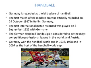 HANDBALL
• Germany is regarded as the birthplace of handball.
• The first match of the modern era was officially recorded on
29 October 1917 in Berlin, Germany.
• The first international match recorded was played on 3
September 1925 with Germany
• The German Handball Bundesliga is considered to be the most
competitive professional league in the world. and Austria.
• Germany won the handball world cup in 1938, 1978 and in
2007 as the host of the handball world cup.
 